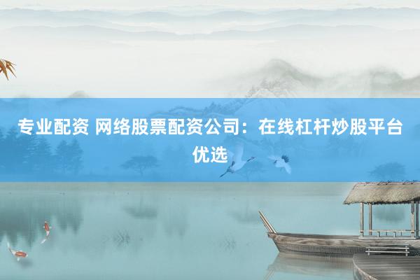 专业配资 网络股票配资公司:在线杠杆炒股平台优选