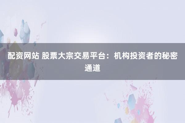 配资网站 股票大宗交易平台：机构投资者的秘密通道