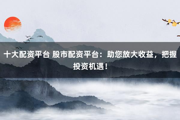 十大配资平台 股市配资平台：助您放大收益，把握投资机遇！