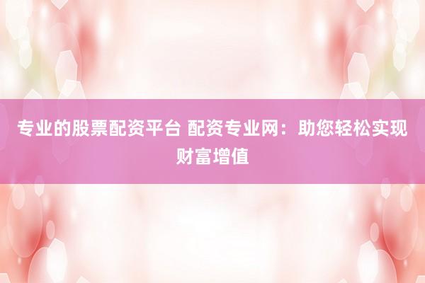 专业的股票配资平台 配资专业网:助您轻松实现财富增值