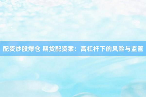 配资炒股爆仓 期货配资案：高杠杆下的风险与监管