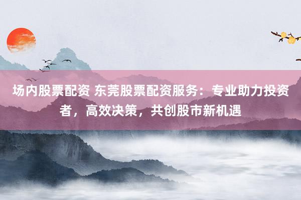 场内股票配资 东莞股票配资服务：专业助力投资者，高效决策，共创股市新机遇