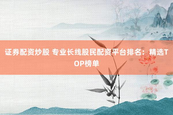 证券配资炒股 专业长线股民配资平台排名：精选TOP榜单