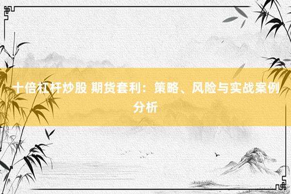 十倍杠杆炒股 期货套利：策略、风险与实战案例分析