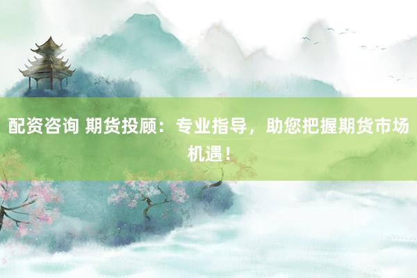 配资咨询 期货投顾：专业指导，助您把握期货市场机遇！
