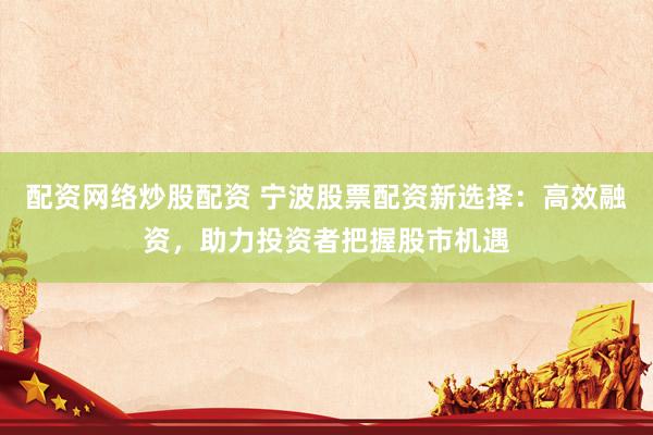 配资网络炒股配资 宁波股票配资新选择:高效融资,助力投资者把握股市机遇
