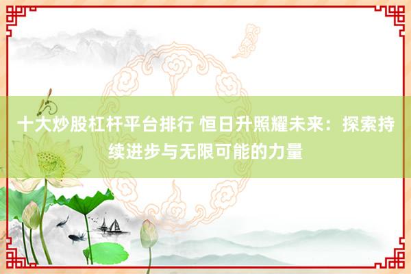 十大炒股杠杆平台排行 恒日升照耀未来:探索持续进步与无限可能的力量