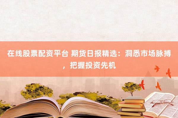 在线股票配资平台 期货日报精选：洞悉市场脉搏，把握投资先机