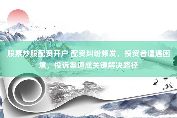 股票炒股配资开户 配资纠纷频发，投资者遭遇困境，投诉渠道成关键解决路径
