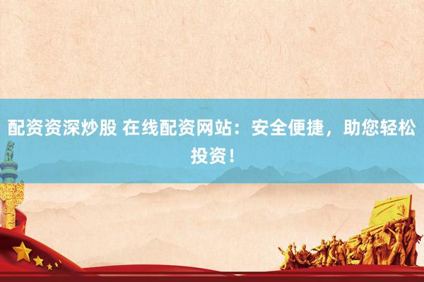 配资资深炒股 在线配资网站：安全便捷，助您轻松投资！