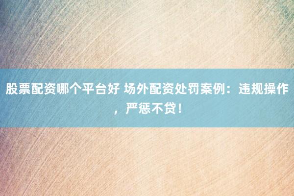 股票配资哪个平台好 场外配资处罚案例：违规操作，严惩不贷！