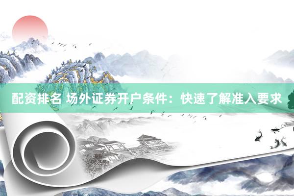 配资排名 场外证券开户条件：快速了解准入要求
