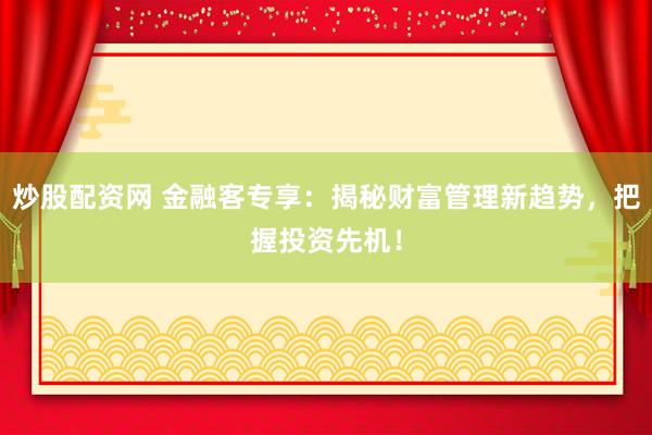 炒股配资网 金融客专享：揭秘财富管理新趋势，把握投资先机！