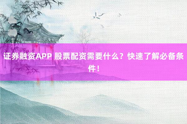 证券融资APP 股票配资需要什么？快速了解必备条件！