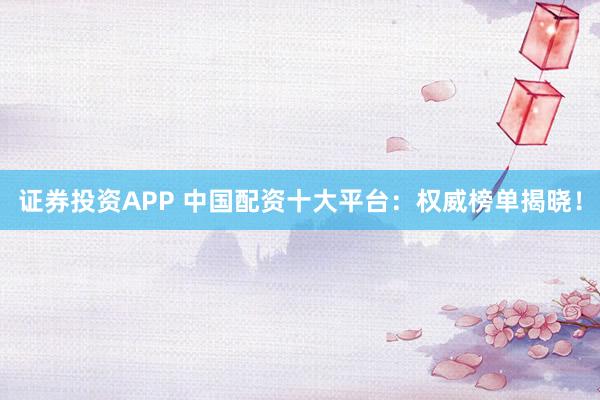 证券投资APP 中国配资十大平台：权威榜单揭晓！