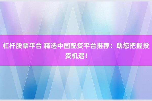 杠杆股票平台 精选中国配资平台推荐：助您把握投资机遇！