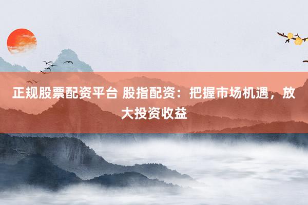 正规股票配资平台 股指配资：把握市场机遇，放大投资收益