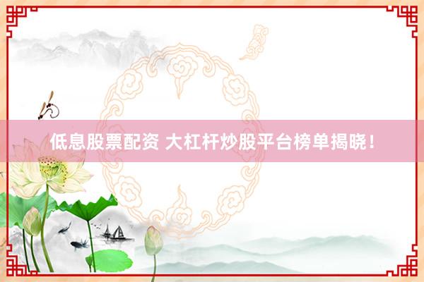 低息股票配资 大杠杆炒股平台榜单揭晓！