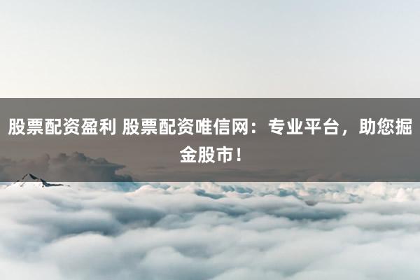 股票配资盈利 股票配资唯信网：专业平台，助您掘金股市！