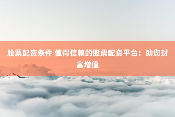 股票配资条件 值得信赖的股票配资平台：助您财富增值
