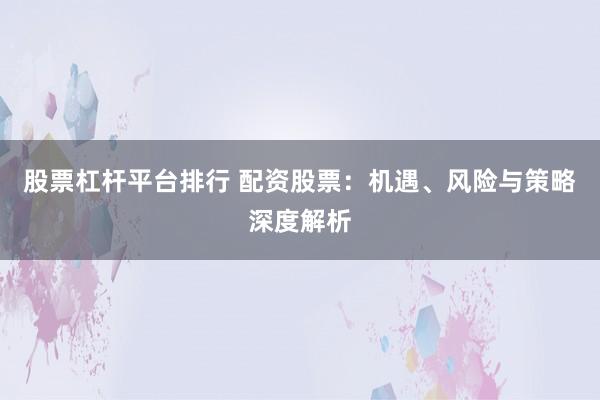 股票杠杆平台排行 配资股票：机遇、风险与策略深度解析