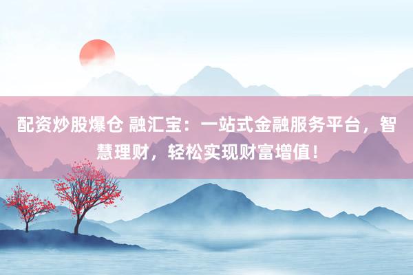 配资炒股爆仓 融汇宝：一站式金融服务平台，智慧理财，轻松实现财富增值！