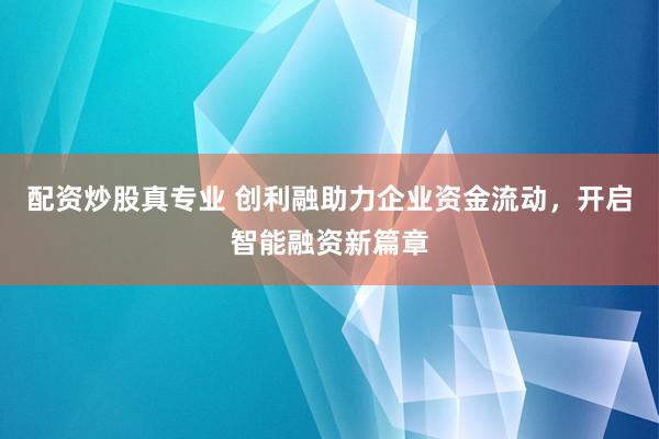 配资炒股真专业 创利融助力企业资金流动,开启智能融资新篇章