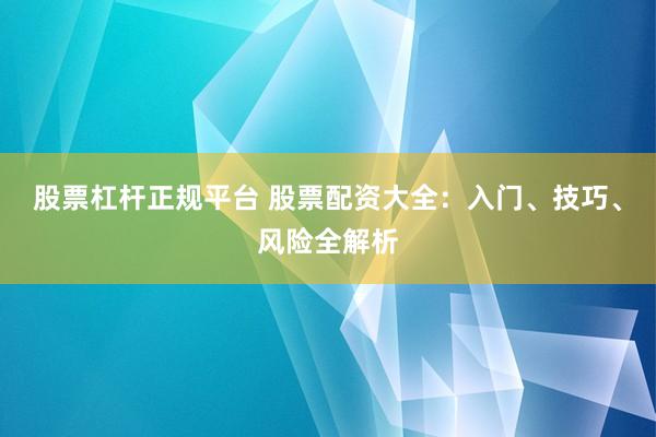 股票杠杆正规平台 股票配资大全：入门、技巧、风险全解析