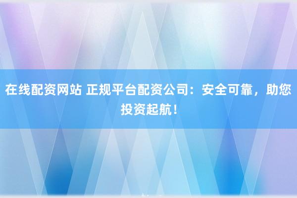 在线配资网站 正规平台配资公司：安全可靠，助您投资起航！